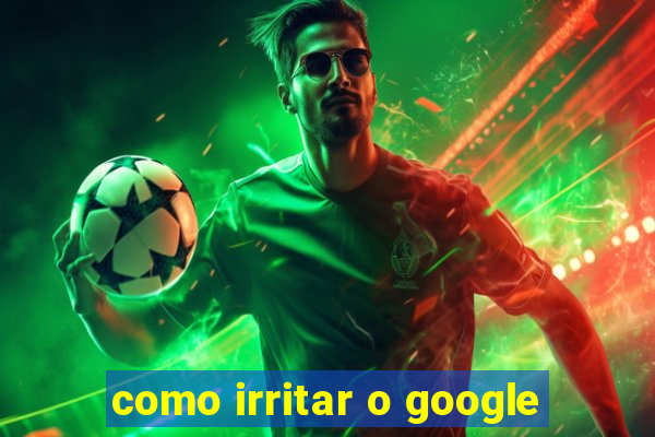 como irritar o google