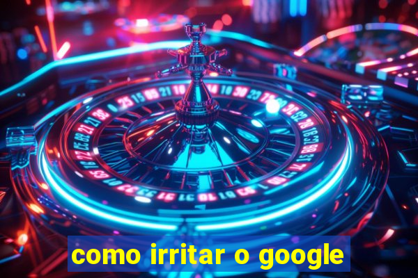 como irritar o google