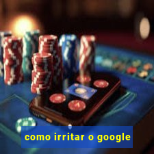 como irritar o google