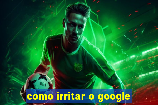 como irritar o google