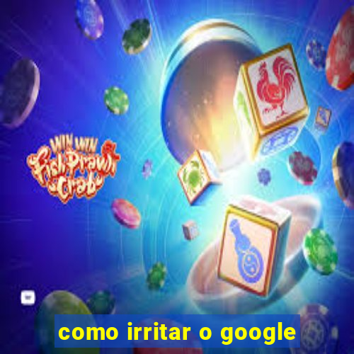 como irritar o google